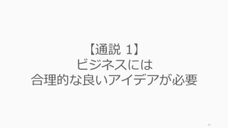 またスタートアップ初期のやり⽅（⽅法論）にも反直観的な逆説があると指摘されていま
す。これらに注意しながら進めていくことがお勧めされています。
14
スタートアップで⾔われる「⽅法論の逆説」
ビジネスの通説 スタートアップの逆説
7. 競争に勝たなければいけない 競争は敗者の戦略――独占せよ
8. ⼤きな市場を狙う ⼩さな市場から始める
9. スケールするやり⽅を考える スケールしないことをしよう
10. 多様なチームが良い チームに多様性はいらない
11. 会社としてまともにやる 会社化すると良くない
12. ビジネスに関する知識が重要 スタートアップに関する知識はい
らない
13. やりたいことを決めてから始める
べき
やりたいことはやってみないと分
からない
 