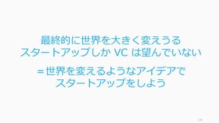 スタートアップは良いブラックスワンだと⾔われます。ブラックスワンでは「⽉並みの
国」と「果ての国」というメタファーが使われており、スタートアップに当てはまります。
ブラックスワン上 p. 82 から⼀部抜粋 144
スタートアップ業界はブラックスワンの出る ”果ての国”
⽉並みの国 果ての国
⼀番典型的なメンバーは凡庸 ⼀番「典型的」なメンバーは巨⼈か⼩⼈。
つまり典型的なメンバーなどいない
勝ち⾺はパイ全体のほんの⼀部を受け取る 勝者総取りの法則
⿊い⽩⿃に左右されない ⿊い⽩⿃に振り回される
(主に) 物理的な量に対応する。⾝⻑など 数値に対応する。財産額など
合計は⼀つの事例やデータで決まらない 合計は⼀握りの極端な事象で決まる
しばらく観察すれば、どうなっているのか
⾒極めがつく
どうなっているのか⾒極めるには⻑い時間
がかかる
集団の⽀配 まぐれの⽀配
歴史は流れる 歴史はジャンプする
 
