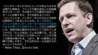 151
time
「ベンチャーキャピタルにとっての何よりも⼤き
な隠れた真実は、ファンド中最も成功した投資案
件のリターンが、その他すべての案件の合計リ
ターンに匹敵するか、それを超えることだ」
「ということは、ベンチャーキャピタルには奇妙
な鉄則が⼆つあることになる。第⼀の鉄則は、
ファンド全体のリターンを⼀社で叩き出す可能性
のある企業だけに投資すること。これには度胸が
いる。投資可能な案件の⼤半がここで消えてしま
うからだ（たとえ成功している企業でも、そこま
でのリターンを⽣むことは珍しい）。ここから第
⼆の鉄則が導かれる。つまり、第⼀の鉄則による
縛りが厳しすぎて、それ以外のルールは設けられ
ないというものだ。」
- Peter Thiel, Zero to One
 