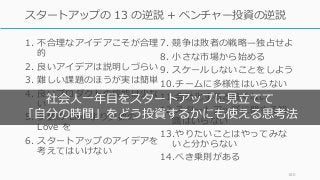 1. 不合理なアイデアこそが合理
的
2. 良いアイデアは説明しづらい
3. 難しい課題のほうが実は簡単
4. 良いプロダクトの機能は少な
い
5. 多数の Like より少数の
Love を
6. スタートアップのアイデアを
考えてはいけない
7. 競争は敗者の戦略̶独占せよ
8. ⼩さな市場から始める
9. スケールしないことをしよう
10.チームに多様性はいらない
11.会社化すると良くない
12.スタートアップに関する知
識はいらない
13.やりたいことはやってみな
いと分からない
14.べき乗則がある
160
スタートアップの 13 の逆説 + ベンチャー投資の逆説
社会⼈⼀年⽬をスタートアップに⾒⽴てて
「⾃分の時間」をどう投資するかにも使える思考法
 