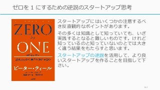 スタートアップにはいくつかの注意するべ
き反直観的なポイントがあります。
その多くは知識として知っていても、いざ
実践するとなると難しいものです。けれど
知っているのと知っていないのとでは⼤き
く違う結果をもたらすと思います。
スタートアップの逆説を活⽤して、より良
いスタートアップを作ることを⽬指して下
さい。
162
ゼロを 1 にするための逆説のスタートアップ思考
 