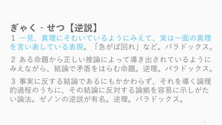 3
ぎゃく‐せつ【逆説】
１ ⼀⾒、真理にそむいているようにみえて、実は⼀⾯の真理
を⾔い表している表現。「急がば回れ」など。パラドックス。
２ ある命題から正しい推論によって導き出されているように
みえながら、結論で⽭盾をはらむ命題。逆理。パラドックス。
３ 事実に反する結論であるにもかかわらず、それを導く論理
的過程のうちに、その結論に反対する論拠を容易に⽰しがた
い論法。ゼノンの逆説が有名。逆理。パラドックス。
 