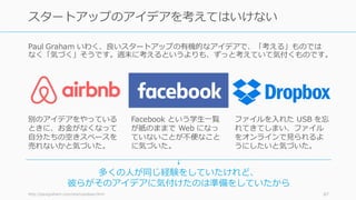 困難だと思われている課題のほうが、⽀援してくれる⼈が多かったり、⼿付かずだったり
して、結果的にスタートアップが簡単になるという逆説があります。
http://paulgraham.com/schlep.html 67
スタートアップは困難な課題のほうが簡単になる
社会的に
重要で
困難
技術的に
難しい
無意識に
⽬を背け
てしまう
⾟い仕事
⼿伝ってくれる⼈が多くなる 誰も挑戦しない苦⾏
やアンセクシーな領
域なので競争がない
 