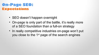 On-Page SEO:
Expectations
• SEO doesn’t happen overnight
• On-page is only part of the battle, it’s really more
of a SEO foundation than a full-on strategy
• In really competitive industries on-page won’t put
you close to the 1st
page of the search engines
 