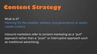 Content Strategy
What is it?
Planning for the creation, delivery, and governance of useful,
usable content.
Inbound marketers refer to content marketing as a “pull”
approach rather than a “push” or interruptive approach such
as traditional advertising.
 