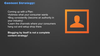 Content Strategy:
Coming up with a Plan:
•Address what your consumer wants
•Blog consistently (become an authority in
your industry)
•Learn the channels where your consumers
hang out and setup shop there
Blogging by itself is not a complete
content strategy!
 