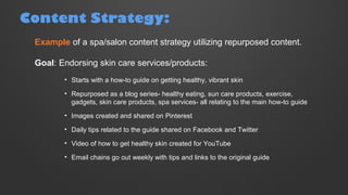 Example of a spa/salon content strategy utilizing repurposed content.
Goal: Endorsing skin care services/products:
• Starts with a how-to guide on getting healthy, vibrant skin
• Repurposed as a blog series- healthy eating, sun care products, exercise,
gadgets, skin care products, spa services- all relating to the main how-to guide
• Images created and shared on Pinterest
• Daily tips related to the guide shared on Facebook and Twitter
• Video of how to get healthy skin created for YouTube
• Email chains go out weekly with tips and links to the original guide
Content Strategy:
 