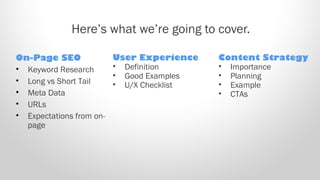 Here’s what we’re going to cover.
On-Page SEO
• Keyword Research
• Long vs Short Tail
• Meta Data
• URLs
• Expectations from on-
page
User Experience
• Definition
• Good Examples
• U/X Checklist
Content Strategy
• Importance
• Planning
• Example
• CTAs
 