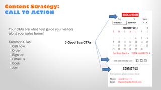 Your CTAs are what help guide your visitors
along your sales funnel.
Common CTAs:
•Call now
•Order
•Sign-up
•Email us
•Book
•Join
Content Strategy:
CALL TO ACTION
3 Good Spa CTAs
 