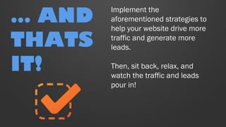 Implement the
aforementioned strategies to
help your website drive more
traffic and generate more
leads.
Then, sit back, relax, and
watch the traffic and leads
pour in!
… AND
THATS
IT!
 