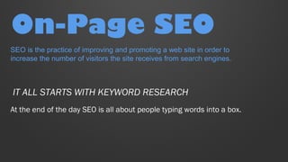 On-Page SEO
At the end of the day SEO is all about people typing words into a box.
IT ALL STARTS WITH KEYWORD RESEARCH
SEO is the practice of improving and promoting a web site in order to
increase the number of visitors the site receives from search engines.
 