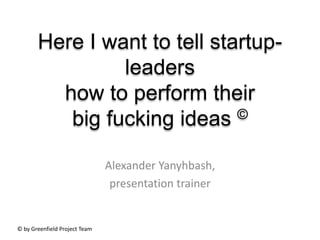 Here I want to tell startup-
                leaders
         how to perform their
          big fucking ideas   ©


                               Alexander Yanyhbash,
                                presentation trainer


© by Greenfield Project Team
 