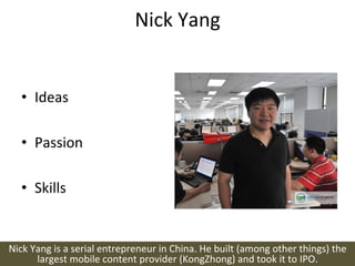 Nick	
  Yang	
  


    •  Ideas	
  

    •  Passion	
  

    •  Skills	
  


Nick	
  Yang	
  is	
  a	
  serial	
  entrepreneur	
  in	
  China.	
  He	
  built	
  (among	
  other	
  things)	
  the	
  
         largest	
  mobile	
  content	
  provider	
  (KongZhong)	
  and	
  took	
  it	
  to	
  IPO.	
  
 