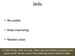 Skills	
  


   •  Re-­‐usable	
  

   •  Keep	
  improving	
  

   •  Market	
  value	
  


To	
  Nick	
  Yang,	
  skills	
  are	
  key.	
  Ideas	
  are	
  everywhere,	
  passion	
  can	
  
  grow	
  once	
  results	
  come.	
  But	
  nothing	
  comes	
  without	
  skills.	
  
 