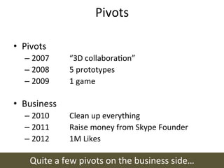 Pivots	
  

•  Pivots	
  
    –  2007 	
      	
  “3D	
  collaboraon”	
  
    –  2008 	
      	
  5	
  prototypes	
  
    –  2009 	
      	
  1	
  game	
  

•  Business	
  
    –  2010 	
      	
  Clean	
  up	
  everything	
  
    –  2011 	
      	
  Raise	
  money	
  from	
  Skype	
  Founder	
  
    –  2012 	
      	
  1M	
  Likes	
  

      Quite	
  a	
  few	
  pivots	
  on	
  the	
  business	
  side…	
  
 