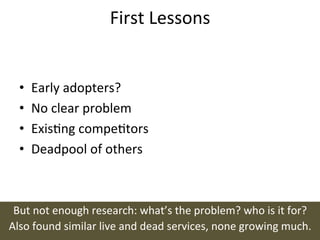 First	
  Lessons	
  


   •    Early	
  adopters?	
  
   •    No	
  clear	
  problem	
  
   •    Exisng	
  competors	
  
   •    Deadpool	
  of	
  others	
  



 But	
  not	
  enough	
  research:	
  what’s	
  the	
  problem?	
  who	
  is	
  it	
  for?	
  
Also	
  found	
  similar	
  live	
  and	
  dead	
  services,	
  none	
  growing	
  much.	
  
 