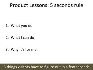 Product	
  Lessons:	
  5	
  seconds	
  rule	
  


 1.  What	
  you	
  do	
  

 2.  What	
  I	
  can	
  do	
  

 3.  Why	
  it’s	
  for	
  me	
  



3	
  things	
  visitors	
  have	
  to	
  ﬁgure	
  out	
  in	
  a	
  few	
  seconds	
  
 