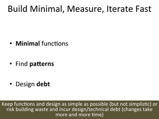 Build	
  Minimal,	
  Measure,	
  Iterate	
  Fast	
  


     •  Minimal	
  funcons	
  

     •  Find	
  pa=erns	
  

     •  Design	
  debt	
  

Keep	
  funcons	
  and	
  design	
  as	
  simple	
  as	
  possible	
  (but	
  not	
  simplisc)	
  or	
  
  risk	
  building	
  waste	
  and	
  incur	
  design/technical	
  debt	
  (changes	
  take	
  
                                 more	
  and	
  more	
  me)	
  
 
