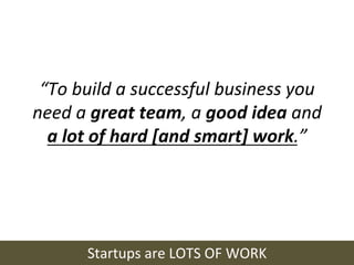 “To	
  build	
  a	
  successful	
  business	
  you	
  
need	
  a	
  great	
  team,	
  a	
  good	
  idea	
  and	
  
  a	
  lot	
  of	
  hard	
  [and	
  smart]	
  work.”	
  




           Startups	
  are	
  LOTS	
  OF	
  WORK	
  
 