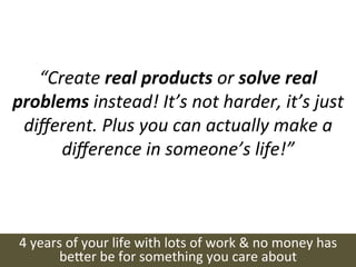 “Create	
  real	
  products	
  or	
  solve	
  real	
  
problems	
  instead!	
  It’s	
  not	
  harder,	
  it’s	
  just	
  
 diﬀerent.	
  Plus	
  you	
  can	
  actually	
  make	
  a	
  
      diﬀerence	
  in	
  someone’s	
  life!”	
  



 4	
  years	
  of	
  your	
  life	
  with	
  lots	
  of	
  work	
  &	
  no	
  money	
  has	
  
           be(er	
  be	
  for	
  something	
  you	
  care	
  about	
  
 