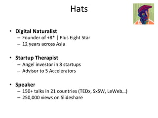 Hats	
  

•  Digital	
  Naturalist	
  
    –  Founder	
  of	
  +8*	
  |	
  Plus	
  Eight	
  Star	
  
    –  12	
  years	
  across	
  Asia	
  

•  Startup	
  Therapist	
  
    –  Angel	
  investor	
  in	
  8	
  startups	
  
    –  Advisor	
  to	
  5	
  Accelerators	
  

•  Speaker	
  
    –  150+	
  talks	
  in	
  21	
  countries	
  (TEDx,	
  SxSW,	
  LeWeb…)	
  
    –  250,000	
  views	
  on	
  Slideshare	
  
 