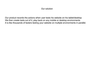 Our solution
Our product records the actions when user tests his website on his tablet/desktop
We then create tests out of it, play back on any mobile or desktop environments
It is like thousands of testers testing your website on multiple environments in parallel.
 