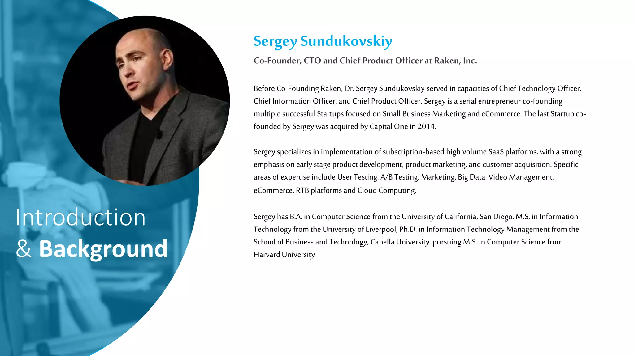 Introduction
& Background
Sergey Sundukovskiy
Co-Founder, CTO and Chief Product Officerat Raken, Inc.
Before Co-Founding Raken, Dr.Sergey Sundukovskiy served in capacities of Chief Technology Officer,
Chief Information Officer, andChief Product Officer. Sergey is a serial entrepreneur co-founding
multiple successful Startupsfocused on Small Business Marketing andeCommerce. The last Startup co-
founded by Sergey was acquired by CapitalOne in 2014.
Sergey specializes in implementation ofsubscription-based high volume SaaSplatforms,with astrong
emphasis on early stage product development, product marketing, andcustomer acquisition. Specific
areas of expertise include User Testing, A/B Testing, Marketing, Big Data, Video Management,
eCommerce, RTB platformsandCloudComputing.
Sergey has B.A. in Computer Science from the University of California,San Diego,M.S.in Information
Technology from the University of Liverpool, Ph.D.in Information Technology Management from the
School ofBusiness andTechnology, Capella University, pursuing M.S.in Computer Science from
HarvardUniversity
 