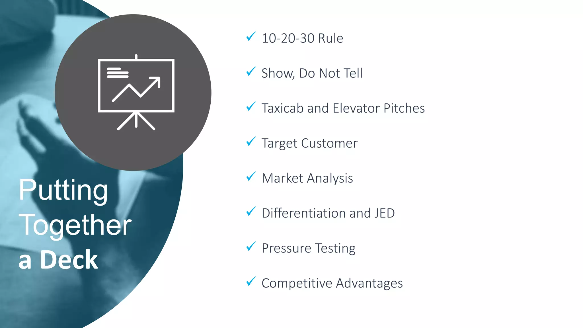 Putting
Together
a Deck
 10-20-30 Rule
 Show, Do Not Tell
 Taxicab and Elevator Pitches
 Target Customer
 Market Analysis
 Differentiation and JED
 Pressure Testing
 Competitive Advantages
 