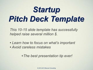 Startup
Pitch Deck Template
This 10-15 slide template has successfully
helped raise several million $.
• Learn how to focus on what’s important
• Avoid careless mistakes
+The best presentation tip ever!
© 2010-2013 Beccari Consulting
 