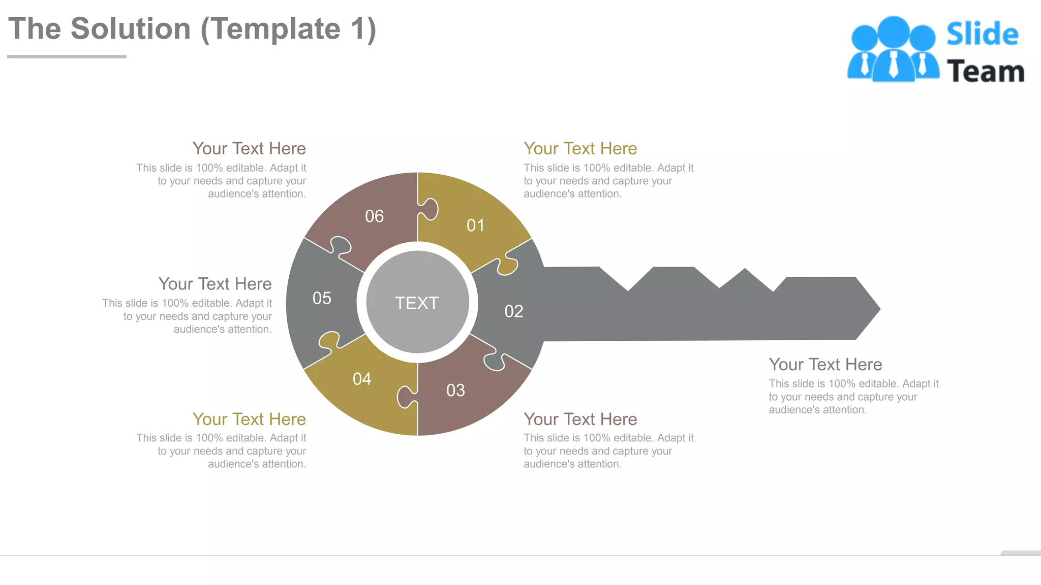 WWW.COMPANY.COM 11
The Solution (Template 1)
01
02
03
04
05
06
TEXT
Your Text Here
This slide is 100% editable. Adapt it
to your needs and capture your
audience's attention.
Your Text Here
This slide is 100% editable. Adapt it
to your needs and capture your
audience's attention.
Your Text Here
This slide is 100% editable. Adapt it
to your needs and capture your
audience's attention.
Your Text Here
This slide is 100% editable. Adapt it
to your needs and capture your
audience's attention.
Your Text Here
This slide is 100% editable. Adapt it
to your needs and capture your
audience's attention.
Your Text Here
This slide is 100% editable. Adapt it
to your needs and capture your
audience's attention.
 
