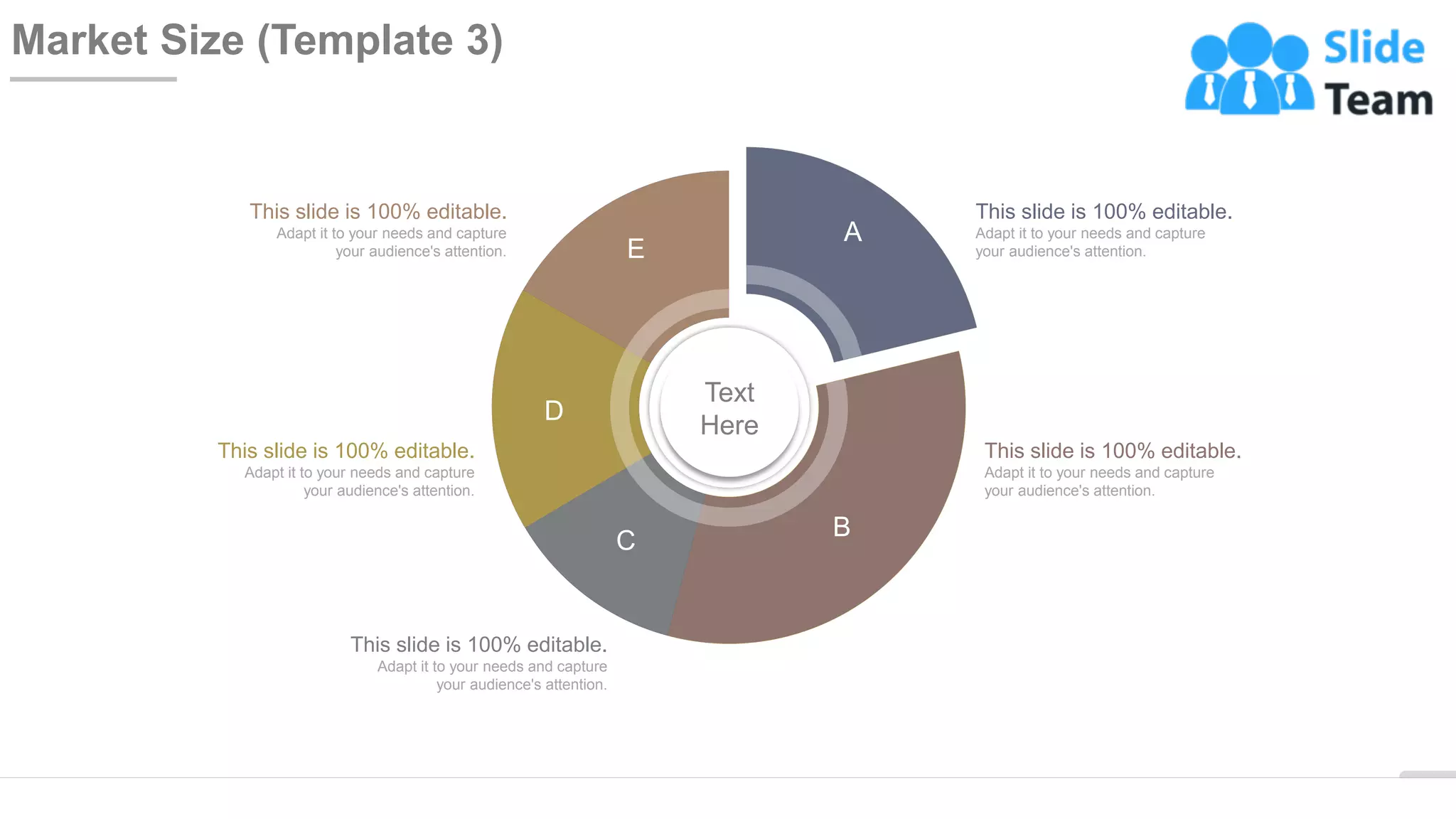 WWW.COMPANY.COM 17
Market Size (Template 3)
This slide is 100% editable.
Adapt it to your needs and capture
your audience's attention.
This slide is 100% editable.
Adapt it to your needs and capture
your audience's attention.
This slide is 100% editable.
Adapt it to your needs and capture
your audience's attention.
This slide is 100% editable.
Adapt it to your needs and capture
your audience's attention.
This slide is 100% editable.
Adapt it to your needs and capture
your audience's attention.
A
E
B
C
D
Text
Here
 