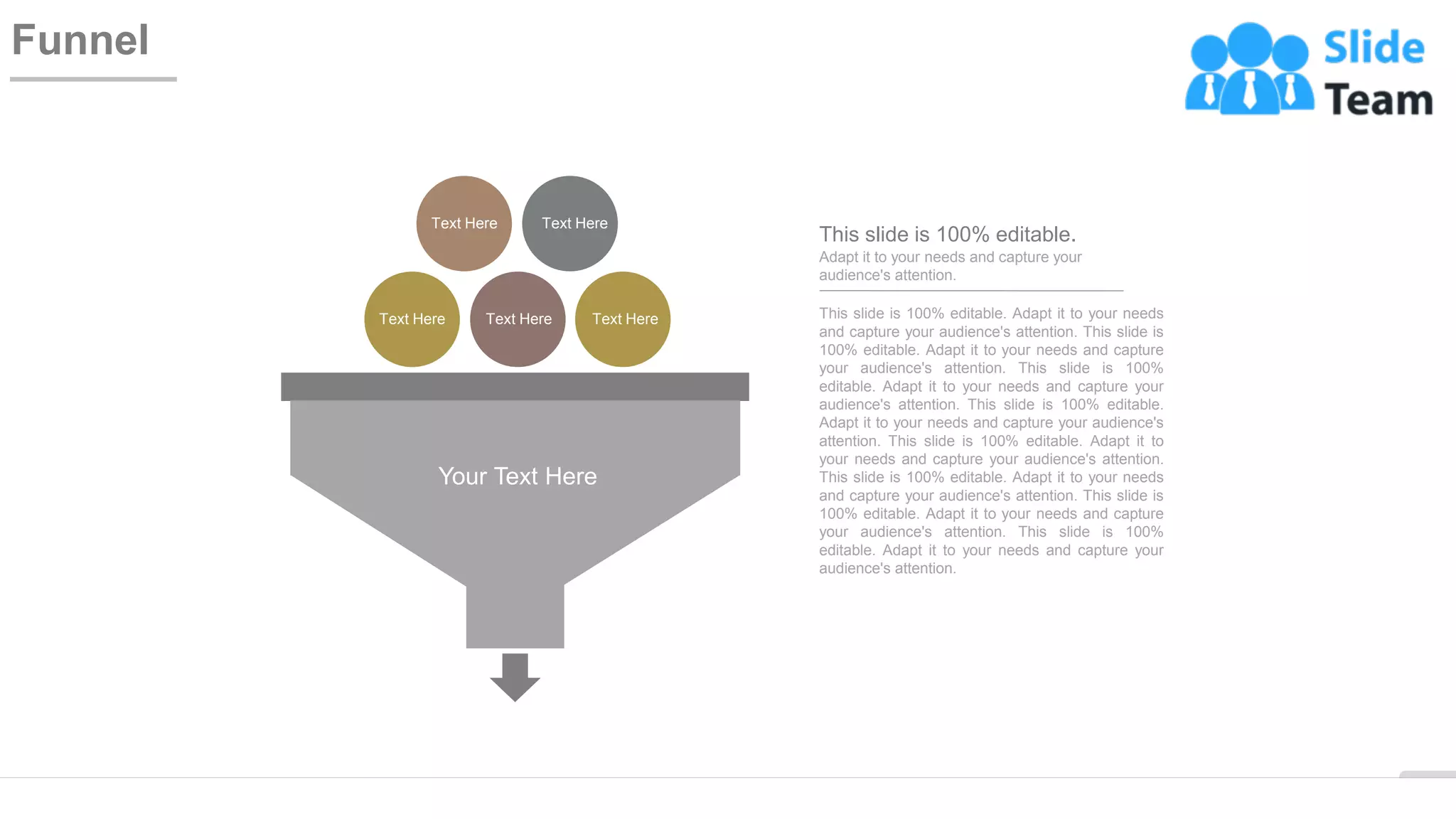 WWW.COMPANY.COM 58
Funnel
Text Here
Text Here
Text Here
Text Here
Text Here
Your Text Here
This slide is 100% editable. Adapt it to your needs
and capture your audience's attention. This slide is
100% editable. Adapt it to your needs and capture
your audience's attention. This slide is 100%
editable. Adapt it to your needs and capture your
audience's attention. This slide is 100% editable.
Adapt it to your needs and capture your audience's
attention. This slide is 100% editable. Adapt it to
your needs and capture your audience's attention.
This slide is 100% editable. Adapt it to your needs
and capture your audience's attention. This slide is
100% editable. Adapt it to your needs and capture
your audience's attention. This slide is 100%
editable. Adapt it to your needs and capture your
audience's attention.
Adapt it to your needs and capture your
audience's attention.
This slide is 100% editable.
 