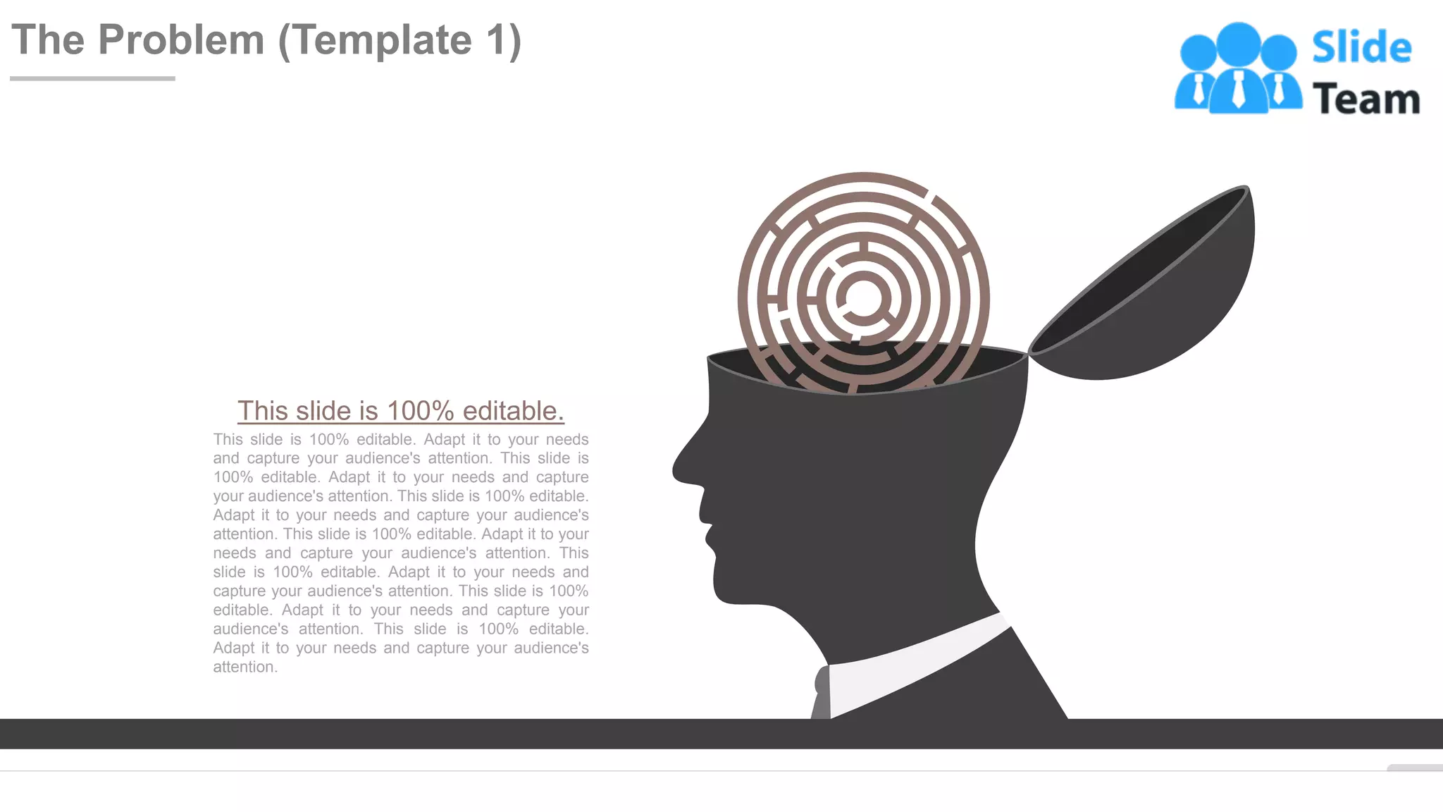 WWW.COMPANY.COM 8
The Problem (Template 1)
This slide is 100% editable.
This slide is 100% editable. Adapt it to your needs
and capture your audience's attention. This slide is
100% editable. Adapt it to your needs and capture
your audience's attention. This slide is 100% editable.
Adapt it to your needs and capture your audience's
attention. This slide is 100% editable. Adapt it to your
needs and capture your audience's attention. This
slide is 100% editable. Adapt it to your needs and
capture your audience's attention. This slide is 100%
editable. Adapt it to your needs and capture your
audience's attention. This slide is 100% editable.
Adapt it to your needs and capture your audience's
attention.
 