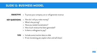 SLIDE 12: BUSINESS MODEL
KEY QUESTIONS
TIPS
OBJECTIVE • To prove your company can or will generate revenue
• How do / will...