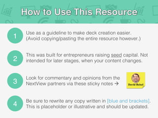 1
Use as a guideline to make deck creation easier.
(Avoid copying/pasting the entire resource however.)!
2
3
4
This was built for entrepreneurs raising seed capital. Not
intended for later stages, when your content changes.!
Look for commentary and opinions from the
NextView partners via these sticky notes à!
Be sure to rewrite any copy written in [blue and brackets].
This is placeholder or illustrative and should be updated.!
David Beisel
 