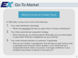 Go-To-Market
In ONE slide, convey one or more of the following:!
1.  Your unfair distribution advantage!
–  What’s the one thing that sets you apart when it comes to distribution? !
2.  Your initial customer/user acquisition strategy!
–  What channels are you thinking about? What data can you share based
on past tests? What tech integrations are you building?!
3.  Your initial marquee partners or customers, if applicable!
–  Who are your earliest “true believers” that will help you gain traction and/
or generate word-of-mouth? Who’s already in your camp that has a
recognizable brand, history of success, or enough conﬁdence in your
company and product to partner or buy early on?!
5!
What to Know to Create Yours!
 