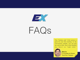 FAQs!
Rob Go
Co-Founder & Partner
NextView Ventures
This “kitchen sink” FAQ section is
great for your first meeting. As the
conversation unfolds, you can pull
up a given slide. Due to that intended
use, there’s no “right order.”
 