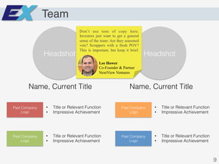 Team
Headshot! Headshot!
Name, Current Title! Name, Current Title!
Past Company
Logo!
•  Title or Relevant Function!
•  Impressive Achievement!
Past Company
Logo!
•  Title or Relevant Function!
•  Impressive Achievement!
Past Company
Logo!
•  Title or Relevant Function!
•  Impressive Achievement!
Past Company
Logo!
•  Title or Relevant Function!
•  Impressive Achievement!
9!
Lee Hower
Co-Founder & Partner
NextView Ventures
Don’t use tons of copy here.
Investors just want to get a general
sense of the team: Are they seasoned
vets? Scrappers with a fresh POV?
This is important, but keep it brief.
 