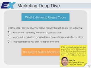 Marketing Deep Dive
In ONE slide, convey how you’ll drive growth through one of the following :!
1.  Your actual marketing funnel and results to date!
2.  Your product’s built-in growth drivers (referrals, network effects, etc.)!
3.  Proposed tactics you plan to deploy over time !
The Next 3 Slides Show Examples!
12!
What to Know to Create Yours!
Rob Go
Co-Founder & Partner
NextView Ventures
If this isn’t based on actual data, then
propose how you’re thinking about
it. We live in a demand-constrained
world. The question to answer is
how you’ll address that issue.
 