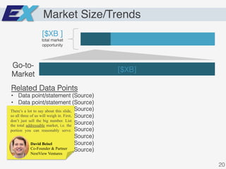 Market Size/Trends
[$XB ]!
total market
opportunity!
[$XB]!
Go-to-
Market!
Related Data Points!
•  Data point/statement (Source)!
•  Data point/statement (Source)!
•  Data point/statement (Source)!
•  Data point/statement (Source)!
•  Data point/statement (Source)!
•  Data point/statement (Source)!
•  Data point/statement (Source)!
•  Data point/statement (Source)!
•  Data point/statement (Source)!
20!
David Beisel
Co-Founder & Partner
NextView Ventures
There’s a lot to say about this slide,
so all three of us will weigh in. First,
don’t just sell the big number. List
the total addressable market, i.e. the
portion you can reasonably serve.
 