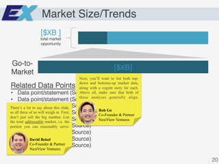 Market Size/Trends
[$XB ]!
total market
opportunity!
[$XB]!
Go-to-
Market!
Related Data Points!
•  Data point/statement (Source)!
•  Data point/statement (Source)!
•  Data point/statement (Source)!
•  Data point/statement (Source)!
•  Data point/statement (Source)!
•  Data point/statement (Source)!
•  Data point/statement (Source)!
•  Data point/statement (Source)!
•  Data point/statement (Source)!
20!
David Beisel
Co-Founder & Partner
NextView Ventures
There’s a lot to say about this slide,
so all three of us will weigh in. First,
don’t just sell the big number. List
the total addressable market, i.e. the
portion you can reasonably serve.
Rob Go
Co-Founder & Partner
NextView Ventures
Next, you’ll want to list both top-
down and bottoms-up market data,
along with a cogent story for each.
Above all, make sure that both of
these analyses generally align.
 