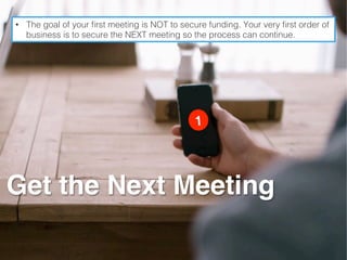 Get the Next Meeting
•  The goal of your ﬁrst meeting is NOT to secure funding. Your very ﬁrst order of
business is to secure the NEXT meeting so the process can continue.!
 