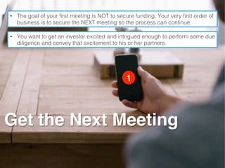 Get the Next Meeting
•  The goal of your ﬁrst meeting is NOT to secure funding. Your very ﬁrst order of
business is to secure the NEXT meeting so the process can continue.!
•  You want to get an investor excited and intrigued enough to perform some due
diligence and convey that excitement to his or her partners.!
 