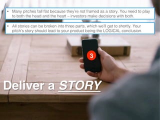 •  Many pitches fall ﬂat because they’re not framed as a story. You need to play
to both the head and the heart – investors make decisions with both.!
•  All stories can be broken into three parts, which we’ll get to shortly. Your
pitch’s story should lead to your product being the LOGICAL conclusion. !
Deliver a STORY
 
