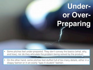 Under-
or Over-
Preparing
•  Some pitches feel under-prepared. They don’t convey the basics (what, why,
and how), nor do they articulate the problem being solved by the product.!
•  On the other hand, some pitches feel stuffed full of too many details, either in a
sloppy fashion or in an overly “type A student” fashion.!
 