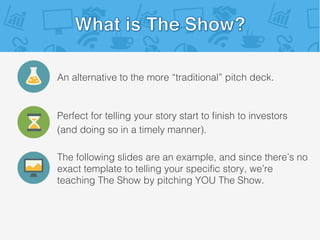 An alternative to the more “traditional” pitch deck.!
Perfect for telling your story start to ﬁnish to investors!
(and doing so in a timely manner).!
The following slides are an example, and since there’s no
exact template to telling your speciﬁc story, we’re
teaching The Show by pitching YOU The Show.!
 