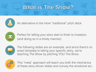 An alternative to the more “traditional” pitch deck.!
Perfect for telling your story start to ﬁnish to investors!
(and doing so in a timely manner).!
This “meta” approach will teach you both the mechanics
of these story-driven slides and convey the emotional arc.!
The following slides are an example, and since there’s no
exact template to telling your speciﬁc story, we’re
teaching The Show by pitching YOU The Show.!
 