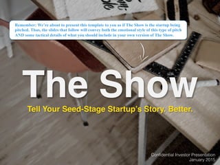 Conﬁdential Investor Presentation!
January 2015!
The Show
Remember: We’re about to present this template to you as if The Show is the startup being
pitched. Thus, the slides that follow will convey both the emotional style of this type of pitch
AND some tactical details of what you should include in your own version of The Show.
Tell Your Seed-Stage Startup’s Story. Better.
 