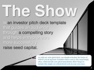 is an investor pitch deck template!
that guides an audience!
through a compelling story!
and helps entrepreneurs!
more successfully!
raise seed capital.!
The Show
As with any style pitch deck, you should articulate the basics of
WHAT you do up front. Founders fail to convey this surprisingly
often, which derails your pitch immediately. Don’t forget to
include this simple yet critical detail early in your own story.
2!
 