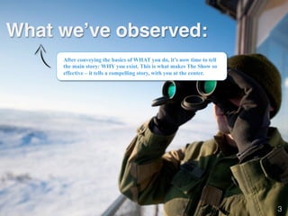 What we’ve observed:!
After conveying the basics of WHAT you do, it’s now time to tell
the main story: WHY you exist. This is what makes The Show so
effective – it tells a compelling story, with you at the center.
3!
 